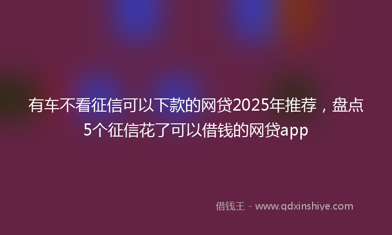 有车不看征信可以下款的网贷2025年推荐，盘点5个征信花了可以借钱的网贷app