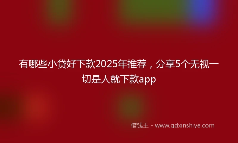 有哪些小贷好下款2025年推荐，分享5个无视一切是人就下款app