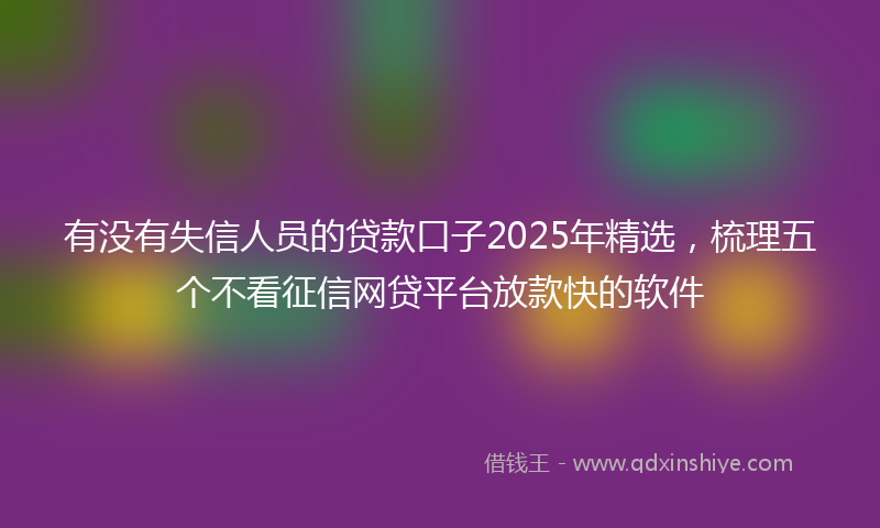 有没有失信人员的贷款口子2025年精选，梳理五个不看征信网贷平台放款快的软件