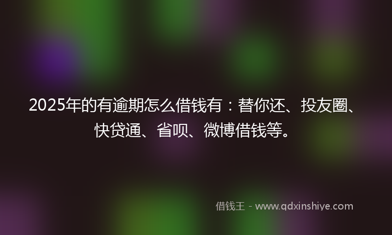 2025年的有逾期怎么借钱有：替你还、投友圈、快贷通、省呗、微博借钱等。