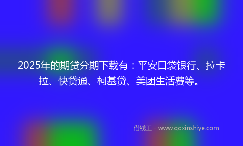 2025年的期贷分期下载有：平安口袋银行、拉卡拉、快贷通、柯基贷、美团生活费等。