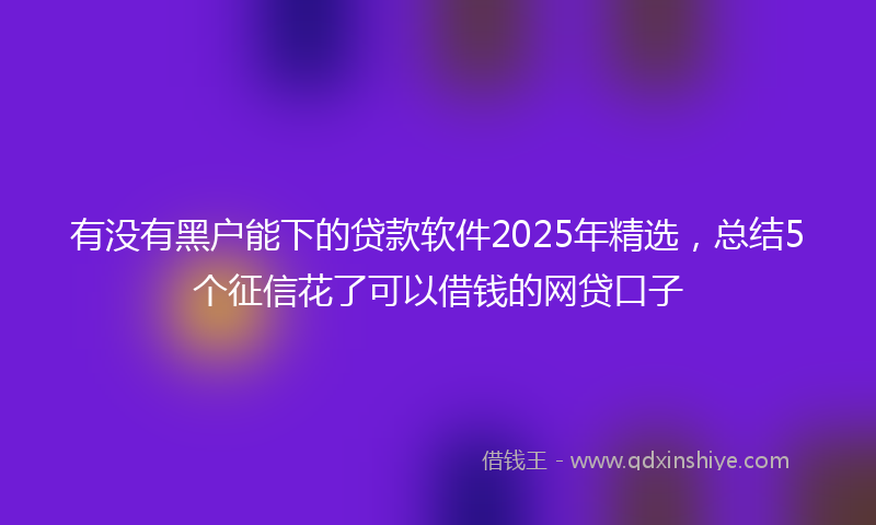 有没有黑户能下的贷款软件2025年精选，总结5个征信花了可以借钱的网贷口子