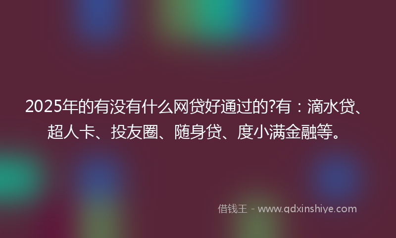 2025年的有没有什么网贷好通过的?有：滴水贷、超人卡、投友圈、随身贷、度小满金融等。