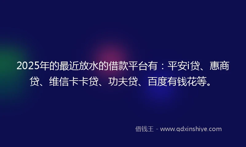 2025年的最近放水的借款平台有：平安i贷、惠商贷、维信卡卡贷、功夫贷、百度有钱花等。