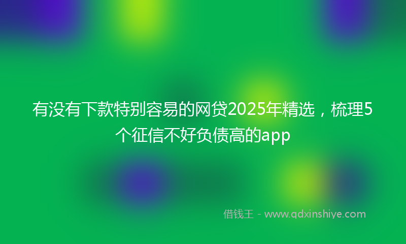 有没有下款特别容易的网贷2025年精选，梳理5个征信不好负债高的app