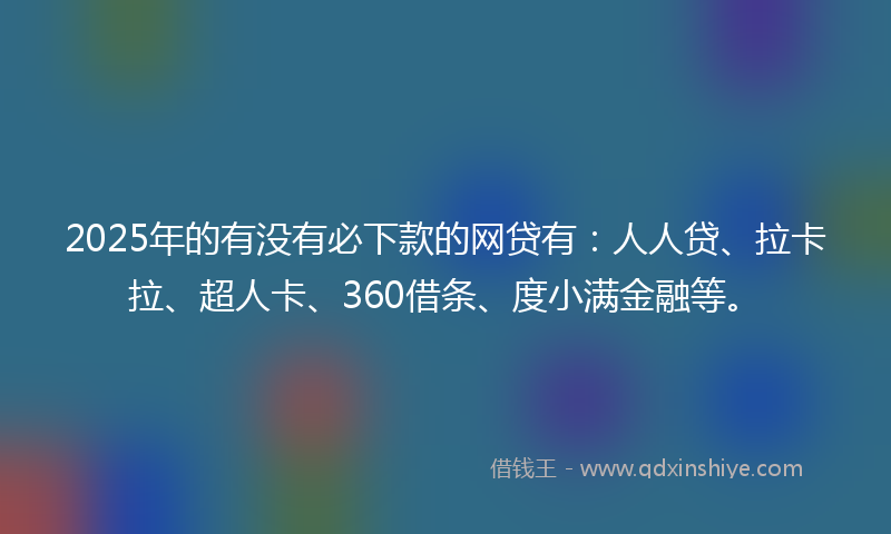 2025年的有没有必下款的网贷有：人人贷、拉卡拉、超人卡、360借条、度小满金融等。