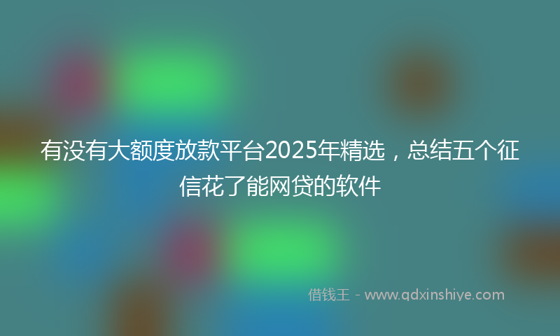 有没有大额度放款平台2025年精选，总结五个征信花了能网贷的软件