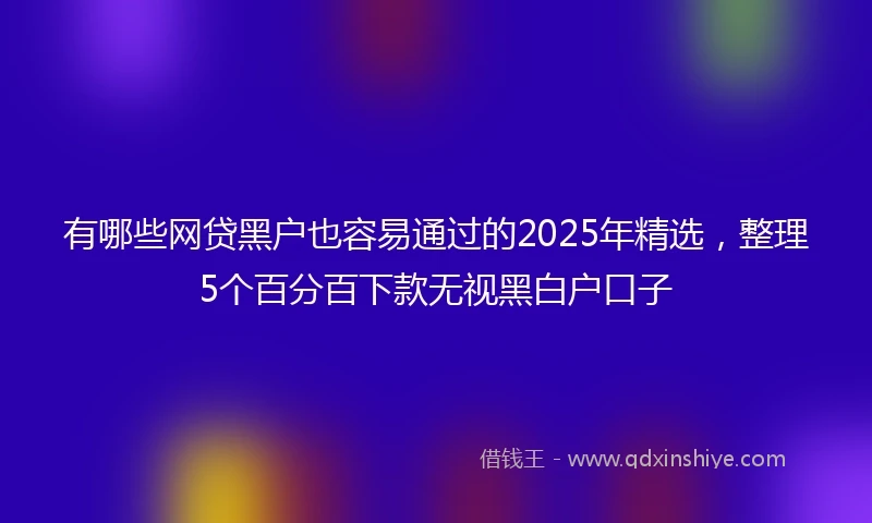有哪些网贷黑户也容易通过的2025年精选，整理5个百分百下款无视黑白户口子