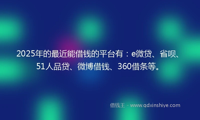 2025年的最近能借钱的平台有：e微贷、省呗、51人品贷、微博借钱、360借条等。