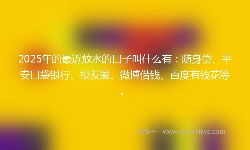 2025年的最近放水的口子叫什么有：随身贷、平安口袋银行、投友圈、微博借钱、百度有钱花等。