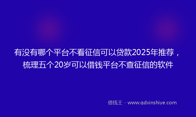 有没有哪个平台不看征信可以贷款2025年推荐，梳理五个20岁可以借钱平台不查征信的软件