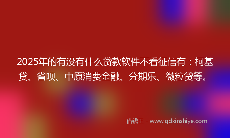 2025年的有没有什么贷款软件不看征信有：柯基贷、省呗、中原消费金融、分期乐、微粒贷等。
