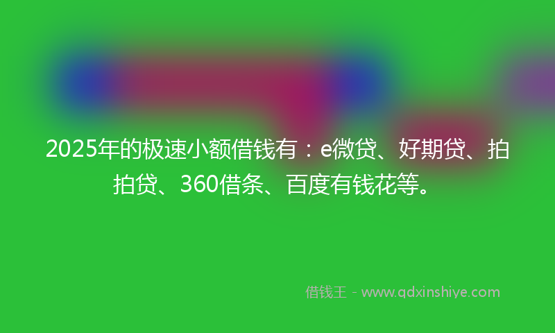 2025年的极速小额借钱有：e微贷、好期贷、拍拍贷、360借条、百度有钱花等。