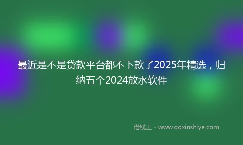 最近是不是贷款平台都不下款了2025年精选，归纳五个2024放水软件
