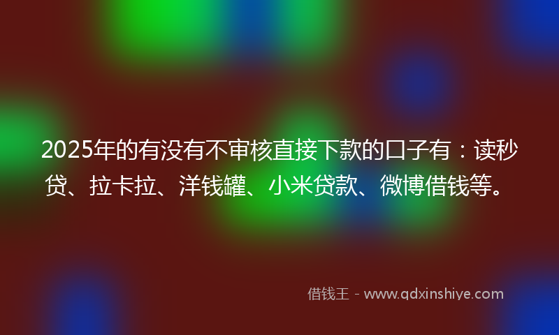 2025年的有没有不审核直接下款的口子有：读秒贷、拉卡拉、洋钱罐、小米贷款、微博借钱等。