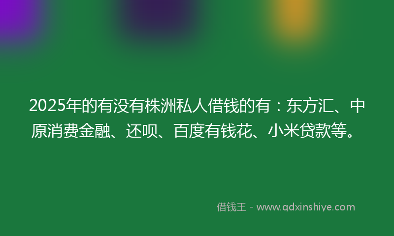 2025年的有没有株洲私人借钱的有：东方汇、中原消费金融、还呗、百度有钱花、小米贷款等。