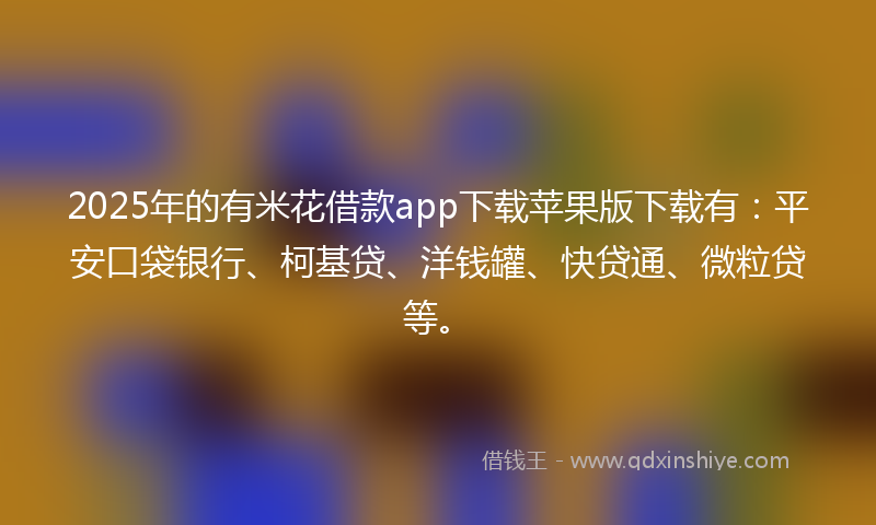 2025年的有米花借款app下载苹果版下载有：平安口袋银行、柯基贷、洋钱罐、快贷通、微粒贷等。