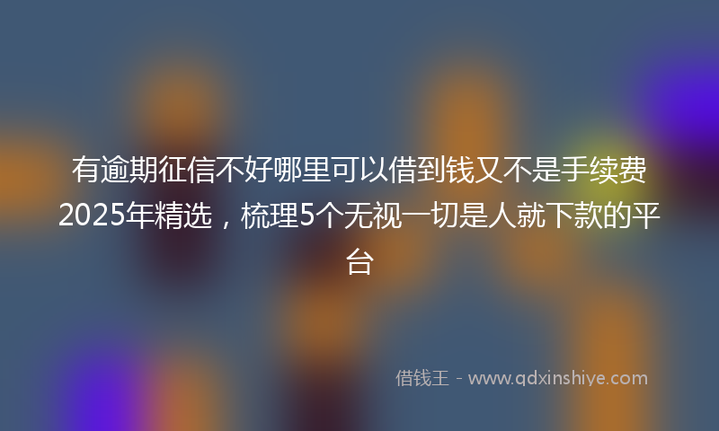 有逾期征信不好哪里可以借到钱又不是手续费2025年精选，梳理5个无视一切是人就下款的平台