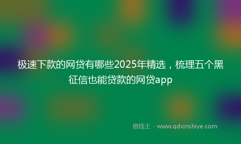 极速下款的网贷有哪些2025年精选，梳理五个黑征信也能贷款的网贷app