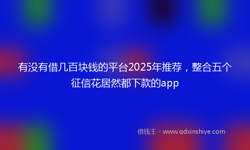 有没有借几百块钱的平台2025年推荐，整合五个征信花居然都下款的app