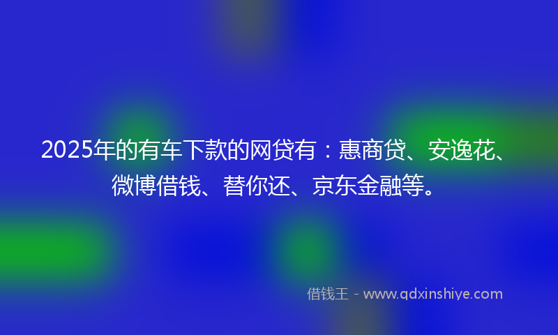 2025年的有车下款的网贷有：惠商贷、安逸花、微博借钱、替你还、京东金融等。