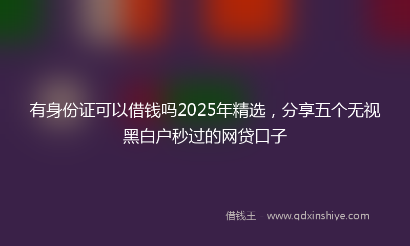 有身份证可以借钱吗2025年精选，分享五个无视黑白户秒过的网贷口子
