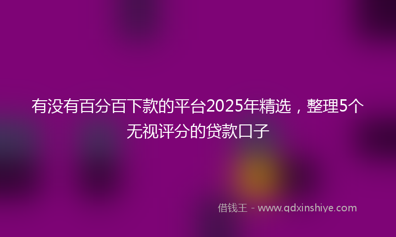 有没有百分百下款的平台2025年精选，整理5个无视评分的贷款口子