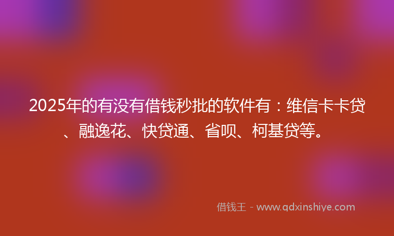2025年的有没有借钱秒批的软件有：维信卡卡贷、融逸花、快贷通、省呗、柯基贷等。