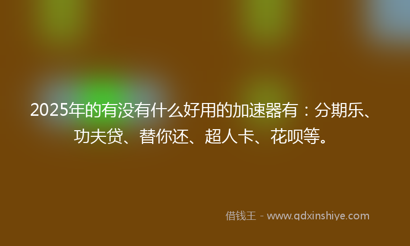 2025年的有没有什么好用的加速器有：分期乐、功夫贷、替你还、超人卡、花呗等。