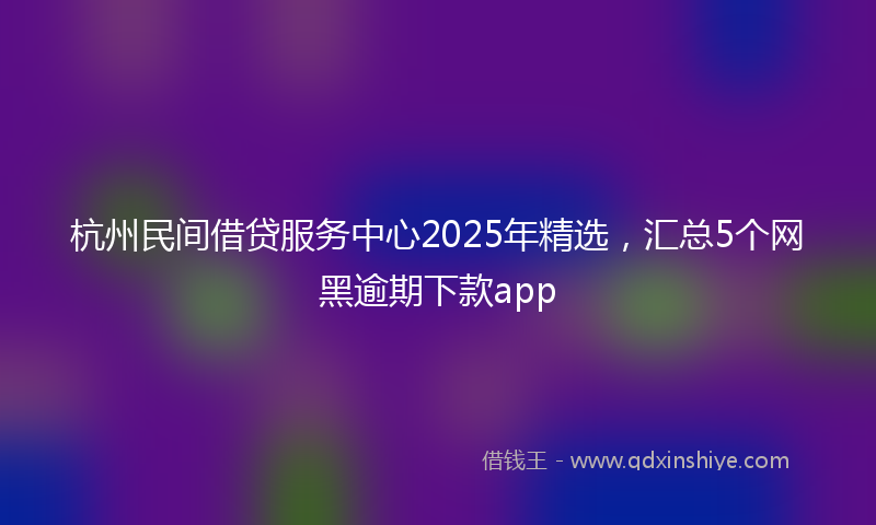 杭州民间借贷服务中心2025年精选，汇总5个网黑逾期下款app