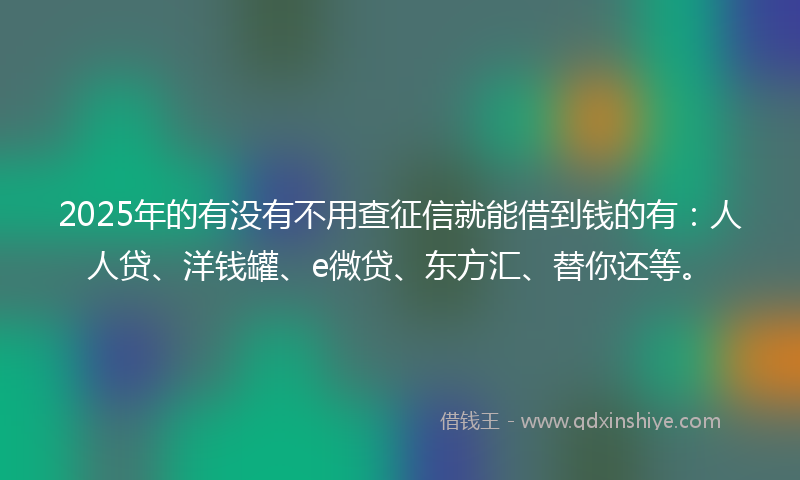 2025年的有没有不用查征信就能借到钱的有：人人贷、洋钱罐、e微贷、东方汇、替你还等。