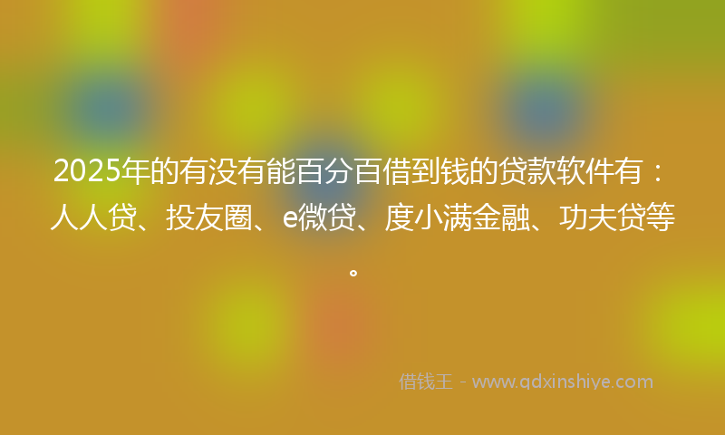 2025年的有没有能百分百借到钱的贷款软件有：人人贷、投友圈、e微贷、度小满金融、功夫贷等。