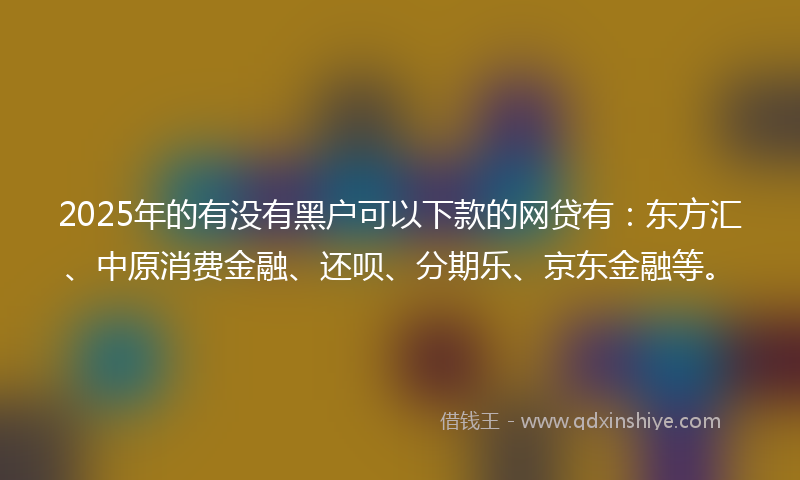 2025年的有没有黑户可以下款的网贷有：东方汇、中原消费金融、还呗、分期乐、京东金融等。