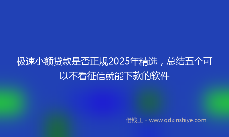 极速小额贷款是否正规2025年精选，总结五个可以不看征信就能下款的软件