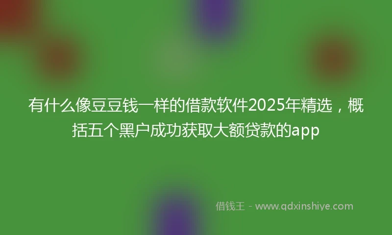 有什么像豆豆钱一样的借款软件2025年精选，概括五个黑户成功获取大额贷款的app
