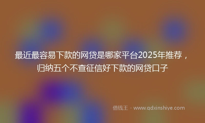 最近最容易下款的网贷是哪家平台2025年推荐,归纳五个不查征信好下款的网贷口子
