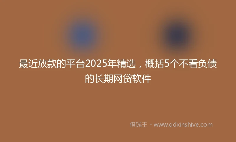 最近放款的平台2025年精选，概括5个不看负债的长期网贷软件