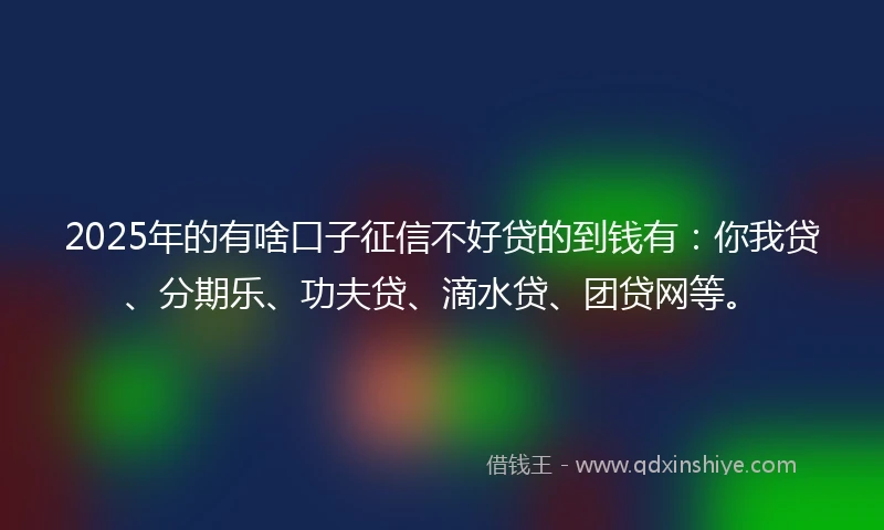 2025年的有啥口子征信不好贷的到钱有：你我贷、分期乐、功夫贷、滴水贷、团贷网等。