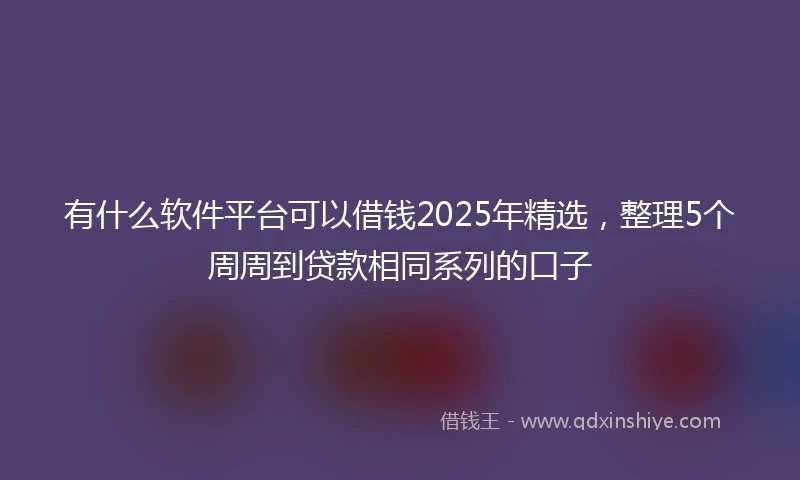 有什么软件平台可以借钱2025年精选，整理5个周周到贷款相同系列的口子