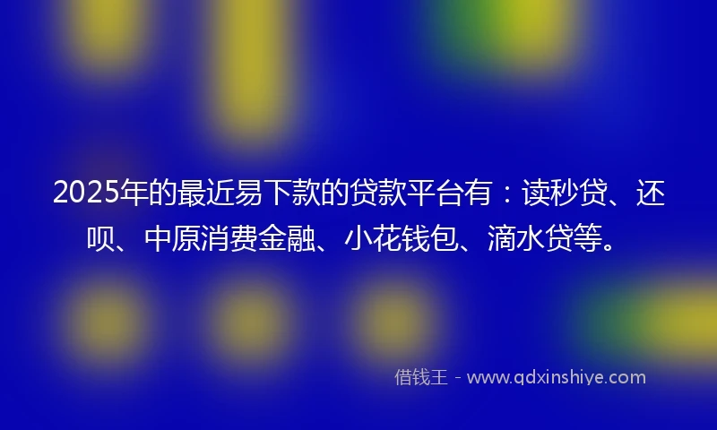 2025年的最近易下款的贷款平台有：读秒贷、还呗、中原消费金融、小花钱包、滴水贷等。