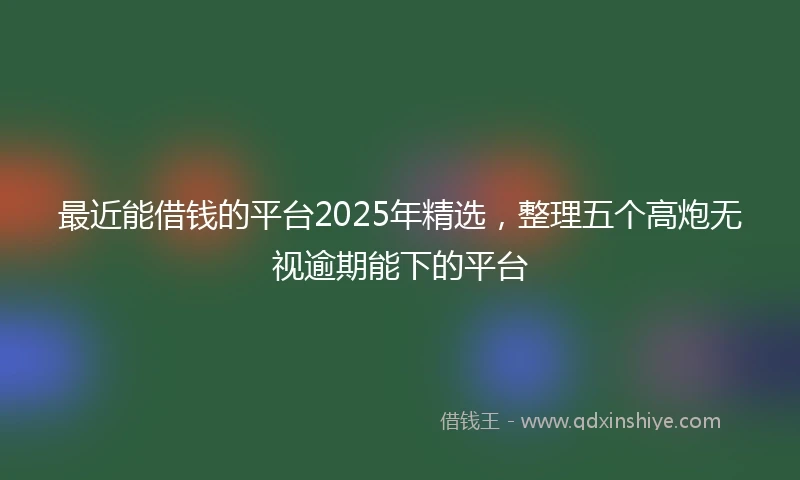 最近能借钱的平台2025年精选，整理五个高炮无视逾期能下的平台