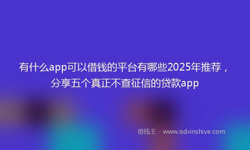 有什么app可以借钱的平台有哪些2025年推荐，分享五个真正不查征信的贷款app