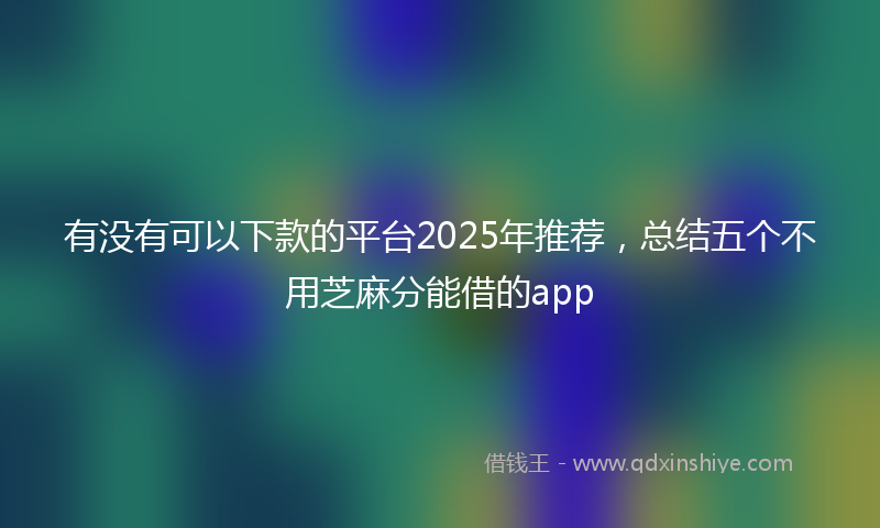 有没有可以下款的平台2025年推荐，总结五个不用芝麻分能借的app