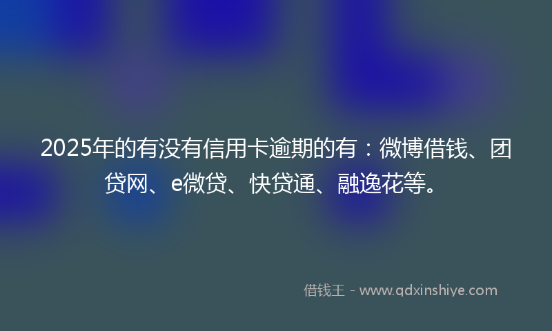 2025年的有没有信用卡逾期的有：微博借钱、团贷网、e微贷、快贷通、融逸花等。