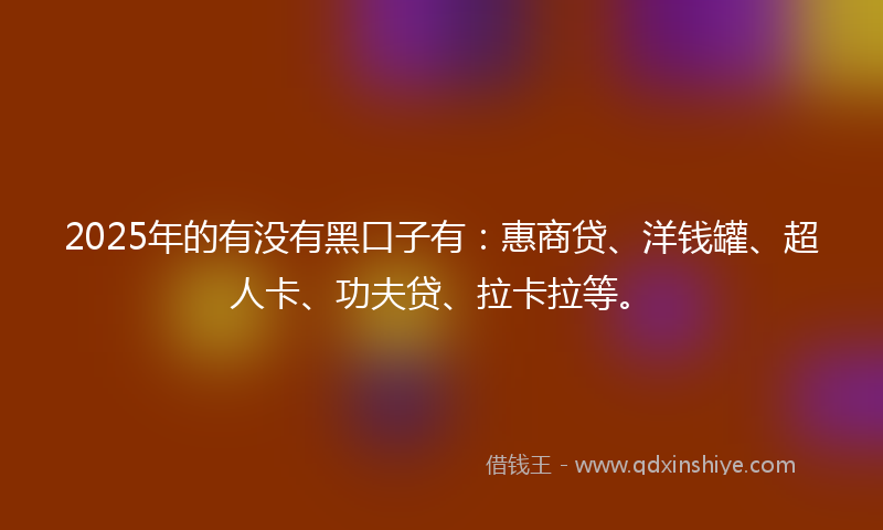 2025年的有没有黑口子有：惠商贷、洋钱罐、超人卡、功夫贷、拉卡拉等。