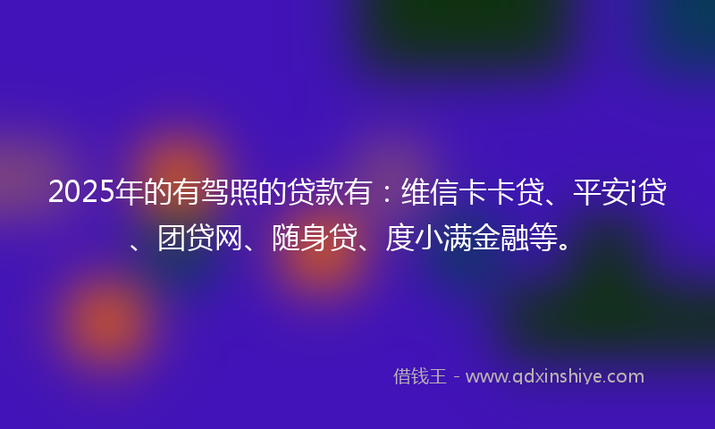 2025年的有驾照的贷款有：维信卡卡贷、平安i贷、团贷网、随身贷、度小满金融等。