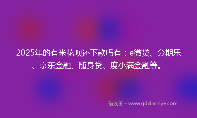 2025年的有米花呗还下款吗有：e微贷、分期乐、京东金融、随身贷、度小满金融等。