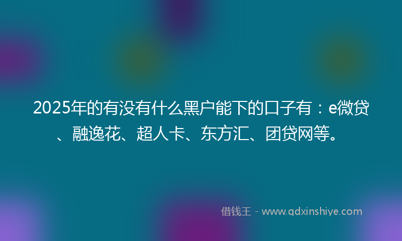 2025年的有没有什么黑户能下的口子有：e微贷、融逸花、超人卡、东方汇、团贷网等。