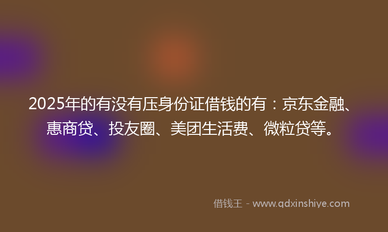 2025年的有没有压身份证借钱的有：京东金融、惠商贷、投友圈、美团生活费、微粒贷等。