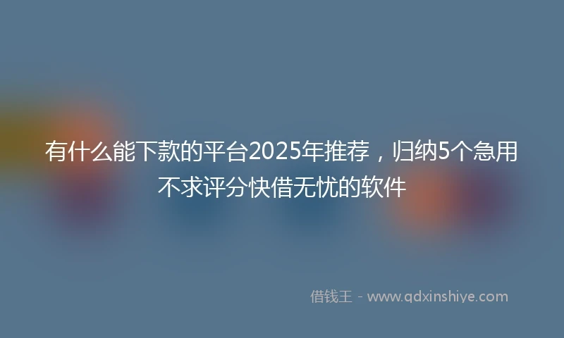 有什么能下款的平台2025年推荐，归纳5个急用不求评分快借无忧的软件
